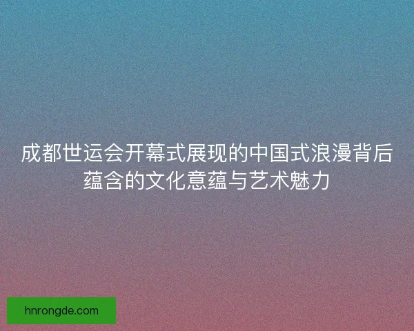 成都世运会开幕式展现的中国式浪漫背后蕴含的文化意蕴与艺术魅力