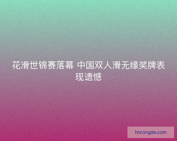 花滑世锦赛落幕 中国双人滑无缘奖牌表现遗憾