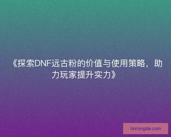 《探索DNF远古粉的价值与使用策略，助力玩家提升实力》