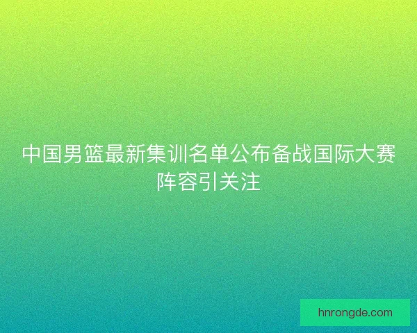 中国男篮最新集训名单公布备战国际大赛阵容引关注 中国男篮最新集训名单公布备战国际大赛阵容引关注