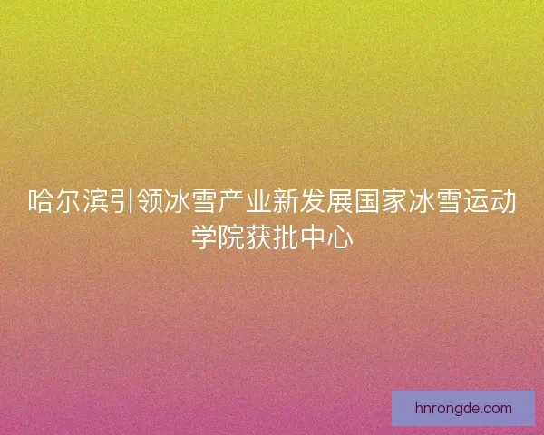 哈尔滨引领冰雪产业新发展国家冰雪运动学院获批中心