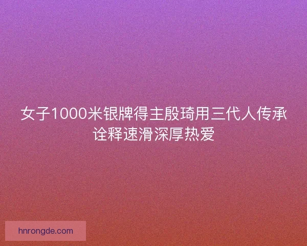 女子1000米银牌得主殷琦用三代人传承诠释速滑深厚热爱
