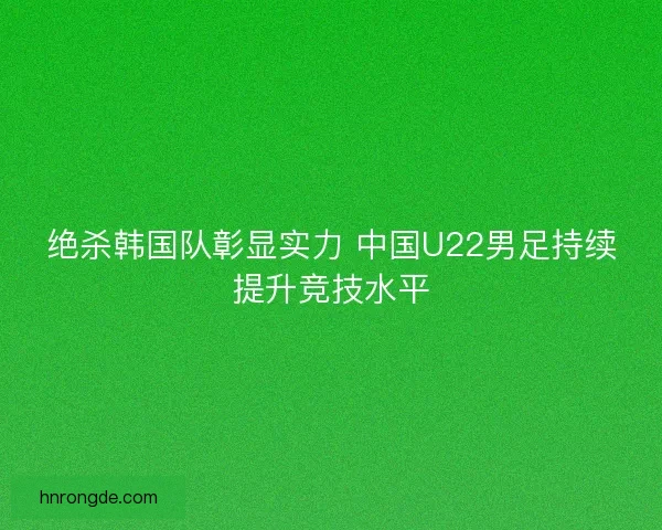 绝杀韩国队彰显实力 中国U22男足持续提升竞技水平