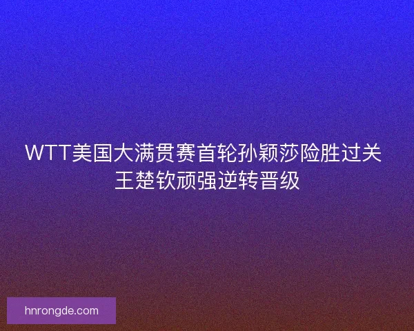 WTT美国大满贯赛首轮孙颖莎险胜过关 王楚钦顽强逆转晋级