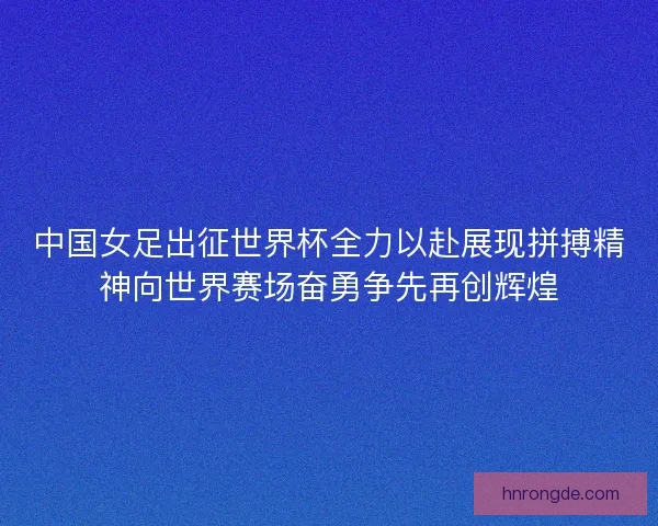 中国女足出征世界杯全力以赴展现拼搏精神向世界赛场奋勇争先再创辉煌