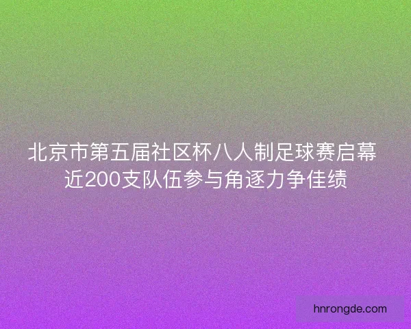 北京市第五届社区杯八人制足球赛启幕 近200支队伍参与角逐力争佳绩