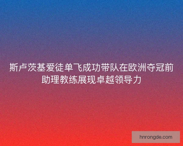 斯卢茨基爱徒单飞成功带队在欧洲夺冠前助理教练展现卓越领导力