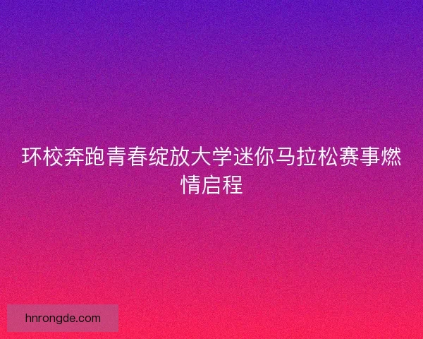 环校奔跑青春绽放大学迷你马拉松赛事燃情启程