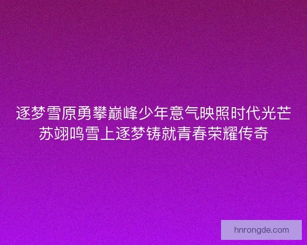逐梦雪原勇攀巅峰少年意气映照时代光芒苏翊鸣雪上逐梦铸就青春荣耀传奇