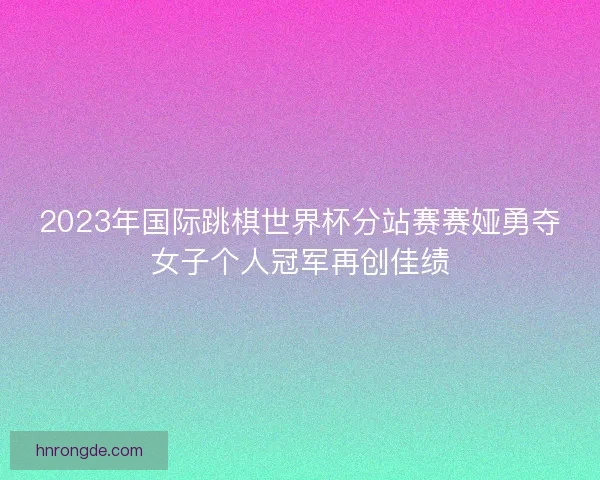 2023年国际跳棋世界杯分站赛赛娅勇夺女子个人冠军再创佳绩