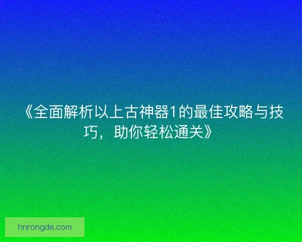 《全面解析以上古神器1的最佳攻略与技巧，助你轻松通关》