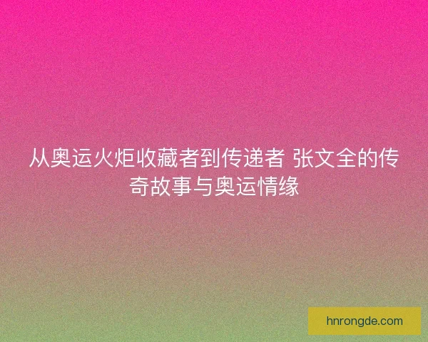 从奥运火炬收藏者到传递者 张文全的传奇故事与奥运情缘