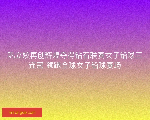 巩立姣再创辉煌夺得钻石联赛女子铅球三连冠 领跑全球女子铅球赛场