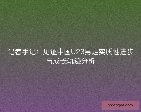 记者手记:见证中国U23男足实质性进步与成长轨迹分析 记者手记:见证中国U23男足实质性进步与成长轨迹分析