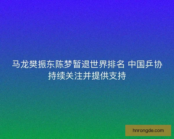 马龙樊振东陈梦暂退世界排名 中国乒协持续关注并提供支持