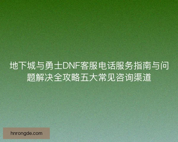 地下城与勇士DNF客服电话服务指南与问题解决全攻略五大常见咨询渠道 地下城与勇士DNF客服电话服务指南与问题解决全攻略五大常见咨询渠道