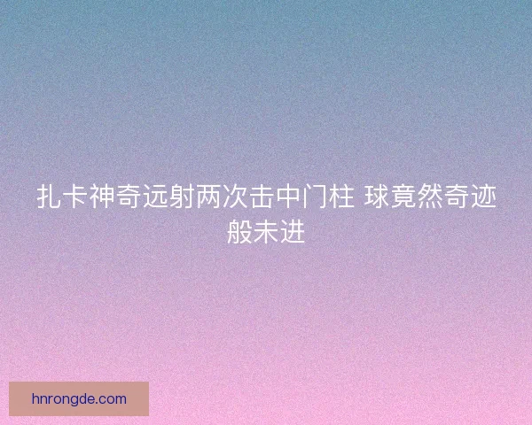 扎卡神奇远射两次击中门柱 球竟然奇迹般未进 扎卡神奇远射两次击中门柱 球竟然奇迹般未进