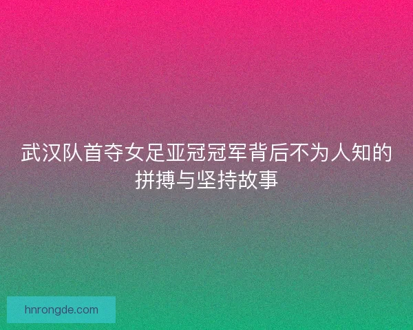 武汉队首夺女足亚冠冠军背后不为人知的拼搏与坚持故事 武汉队首夺女足亚冠冠军背后不为人知的拼搏与坚持故事